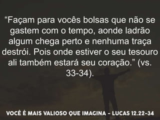 “Façam para vocês bolsas que não se
gastem com o tempo, aonde ladrão
algum chega perto e nenhuma traça
destrói. Pois onde estiver o seu tesouro
ali também estará seu coração.” (vs.
33-34).
 