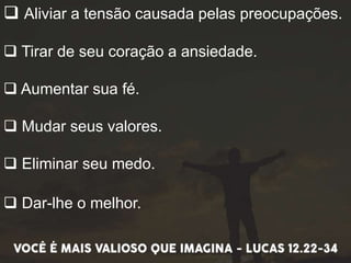  Aliviar a tensão causada pelas preocupações.
 Tirar de seu coração a ansiedade.
 Aumentar sua fé.
 Mudar seus valores.
 Eliminar seu medo.
 Dar-lhe o melhor.
 