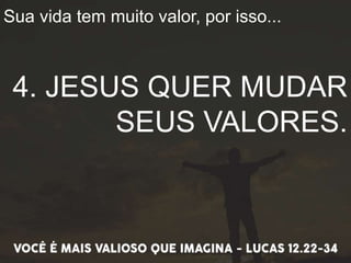Sua vida tem muito valor, por isso...
4. JESUS QUER MUDAR
SEUS VALORES.
 