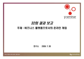 32회 결과 보고
주제 : 비즈니스 플랫폼으로서의 온라인 게임




       연구소   2009. 7. 30
 
