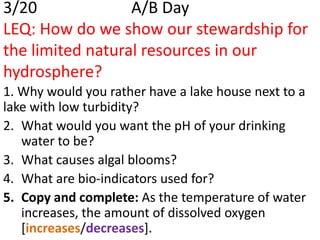 3/20              A/B Day
LEQ: How do we show our stewardship for
the limited natural resources in our
hydrosphere?
1. Why would you rather have a lake house next to a
lake with low turbidity?
2. What would you want the pH of your drinking
   water to be?
3. What causes algal blooms?
4. What are bio-indicators used for?
5. Copy and complete: As the temperature of water
   increases, the amount of dissolved oxygen
   [increases/decreases].
 