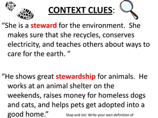 CONTEXT CLUES:
“She is a steward for the environment. She
  makes sure that she recycles, conserves
  electricity, and teaches others about ways to
  care for the earth. ”

“He shows great stewardship for animals. He
  works at an animal shelter on the
  weekends, raises money for homeless dogs
  and cats, and helps pets get adopted into a
  good home.”       Stop and Jot: Write your own definition of
 