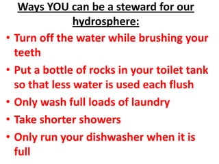Ways YOU can be a steward for our
                 hydrosphere:
•   Turn off the water while brushing your
    teeth
•   Put a bottle of rocks in your toilet tank
    so that less water is used each flush
•   Only wash full loads of laundry
•   Take shorter showers
•   Only run your dishwasher when it is
    full
 
