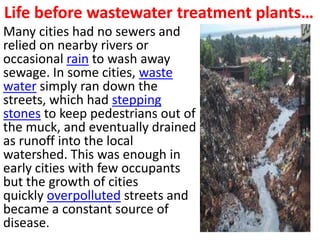 Life before wastewater treatment plants…
Many cities had no sewers and
relied on nearby rivers or
occasional rain to wash away
sewage. In some cities, waste
water simply ran down the
streets, which had stepping
stones to keep pedestrians out of
the muck, and eventually drained
as runoff into the local
watershed. This was enough in
early cities with few occupants
but the growth of cities
quickly overpolluted streets and
became a constant source of
disease.
 