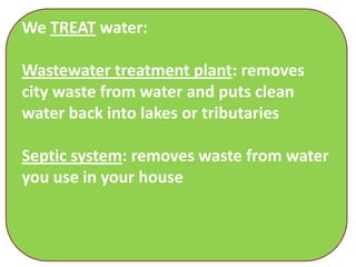 We TREAT water:

Wastewater treatment plant: removes
city waste from water and puts clean
water back into lakes or tributaries

Septic system: removes waste from water
you use in your house
 