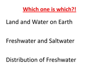 Which one is which?!

Land and Water on Earth

Freshwater and Saltwater

Distribution of Freshwater
 