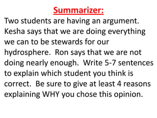Summarizer:
Two students are having an argument.
Kesha says that we are doing everything
we can to be stewards for our
hydrosphere. Ron says that we are not
doing nearly enough. Write 5-7 sentences
to explain which student you think is
correct. Be sure to give at least 4 reasons
explaining WHY you chose this opinion.
 
