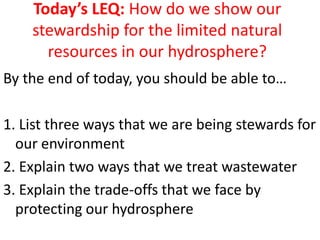 Today’s LEQ: How do we show our
    stewardship for the limited natural
      resources in our hydrosphere?
By the end of today, you should be able to…

1. List three ways that we are being stewards for
  our environment
2. Explain two ways that we treat wastewater
3. Explain the trade-offs that we face by
  protecting our hydrosphere
 