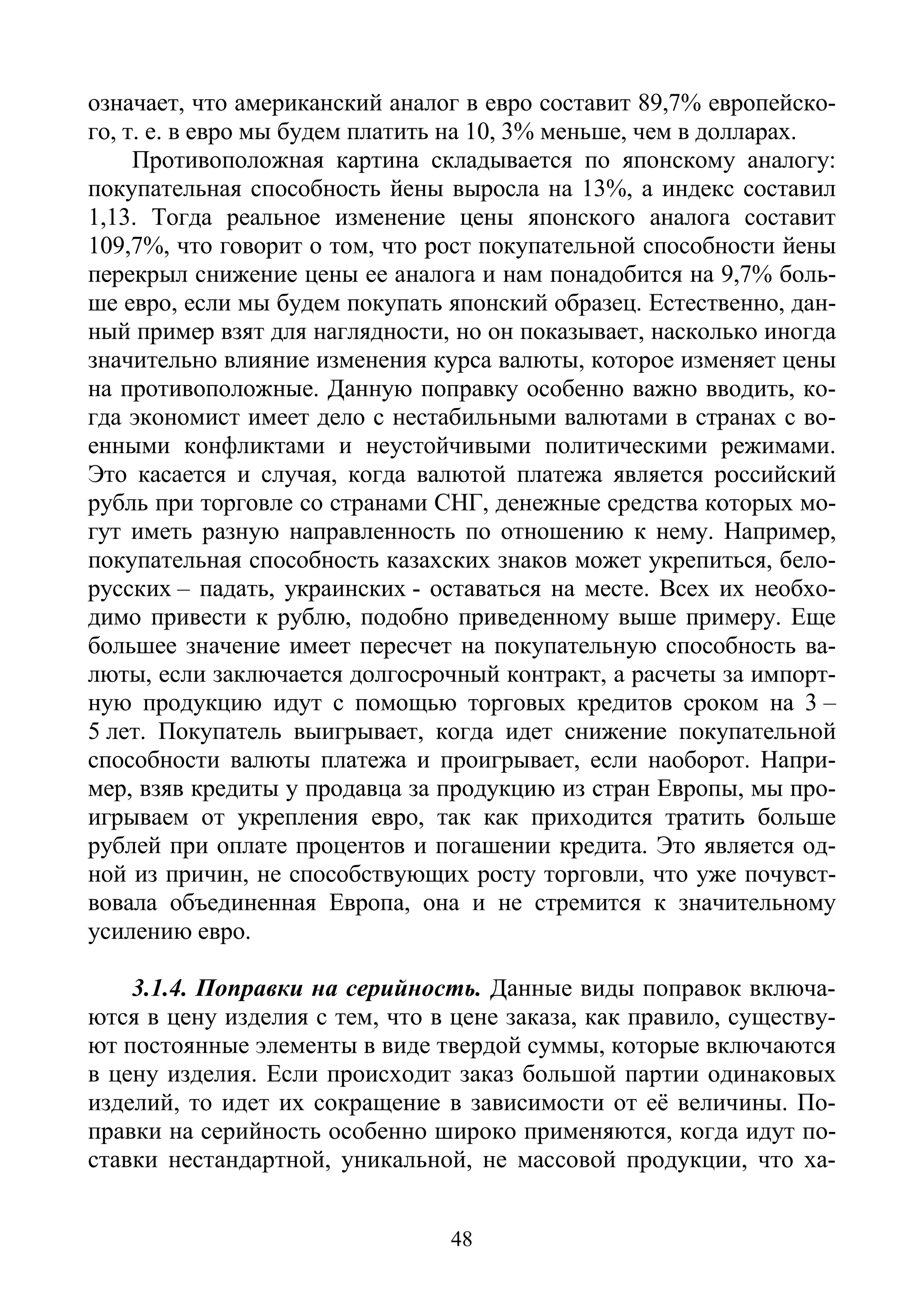 48
означает, что американский аналог в евро составит 89,7% европейско-
го, т. е. в евро мы будем платить на 10, 3% меньше, чем в долларах.
Противоположная картина складывается по японскому аналогу:
покупательная способность йены выросла на 13%, а индекс составил
1,13. Тогда реальное изменение цены японского аналога составит
109,7%, что говорит о том, что рост покупательной способности йены
перекрыл снижение цены ее аналога и нам понадобится на 9,7% боль-
ше евро, если мы будем покупать японский образец. Естественно, дан-
ный пример взят для наглядности, но он показывает, насколько иногда
значительно влияние изменения курса валюты, которое изменяет цены
на противоположные. Данную поправку особенно важно вводить, ко-
гда экономист имеет дело с нестабильными валютами в странах с во-
енными конфликтами и неустойчивыми политическими режимами.
Это касается и случая, когда валютой платежа является российский
рубль при торговле со странами СНГ, денежные средства которых мо-
гут иметь разную направленность по отношению к нему. Например,
покупательная способность казахских знаков может укрепиться, бело-
русских – падать, украинских - оставаться на месте. Всех их необхо-
димо привести к рублю, подобно приведенному выше примеру. Еще
большее значение имеет пересчет на покупательную способность ва-
люты, если заключается долгосрочный контракт, а расчеты за импорт-
ную продукцию идут с помощью торговых кредитов сроком на 3 –
5 лет. Покупатель выигрывает, когда идет снижение покупательной
способности валюты платежа и проигрывает, если наоборот. Напри-
мер, взяв кредиты у продавца за продукцию из стран Европы, мы про-
игрываем от укрепления евро, так как приходится тратить больше
рублей при оплате процентов и погашении кредита. Это является од-
ной из причин, не способствующих росту торговли, что уже почувст-
вовала объединенная Европа, она и не стремится к значительному
усилению евро.
3.1.4. Поправки на серийность. Данные виды поправок включа-
ются в цену изделия с тем, что в цене заказа, как правило, существу-
ют постоянные элементы в виде твердой суммы, которые включаются
в цену изделия. Если происходит заказ большой партии одинаковых
изделий, то идет их сокращение в зависимости от её величины. По-
правки на серийность особенно широко применяются, когда идут по-
ставки нестандартной, уникальной, не массовой продукции, что ха-
Copyright ОАО «ЦКБ «БИБКОМ» & ООО «Aгентство Kнига-Cервис»
 