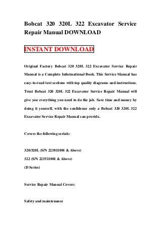 Bobcat 320 320L 322 Excavator Service
Repair Manual DOWNLOAD

INSTANT DOWNLOAD

Original Factory Bobcat 320 320L 322 Excavator Service Repair

Manual is a Complete Informational Book. This Service Manual has

easy-to-read text sections with top quality diagrams and instructions.

Trust Bobcat 320 320L 322 Excavator Service Repair Manual will

give you everything you need to do the job. Save time and money by

doing it yourself, with the confidence only a Bobcat 320 320L 322

Excavator Service Repair Manual can provide.



Covers the following serials:



320/320L (S/N 223811001 & Above)

322 (S/N 223511001 & Above)

(D Series)



Service Repair Manual Covers:



Safety and maintenance
 