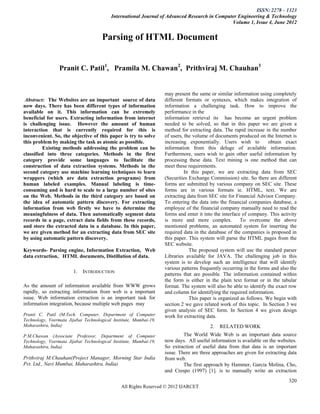 ISSN: 2278 – 1323
                                          International Journal of Advanced Research in Computer Engineering & Technology
                                                                                              Volume 1, Issue 4, June 2012


                                      Parsing of HTML Document


                 Pranit C. Patil1, Pramila M. Chawan2, Prithviraj M. Chauhan3


                                                                   may present the same or similar information using completely
 Abstract: The Websites are an important source of data            different formats or syntaxes, which makes integration of
now days. There has been different types of information            information a challenging task. How to improve the
available on it. This information can be extremely                 performance in the
beneficial for users. Extracting information from internet         information retrieval its has become an urgent problem
is challenging issue. However the amount of human                  needed to be solved, so that in this paper we are given a
interaction that is currently required for this is                 method for extracting data. The rapid increase in the number
inconvenient. So, the objective of this paper is try to solve      of users, the volume of documents produced on the Internet is
this problem by making the task as atomic as possible.             increasing exponentially. Users wish to          obtain exact
         Existing methods addressing the problem can be            information from this deluge of available information.
classified into three categories. Methods in the first             Furthermore, users wish to gain other useful information by
category provide some languages to facilitate the                  processing these data. Text mining is one method that can
construction of data extraction systems. Methods in the            meet these requirements.
second category use machine learning techniques to learn                     In this paper, we are extracting data from SEC
wrappers (which are data extraction programs) from                 (Securities Exchange Commission) site. So there are different
human labeled examples. Manual labeling is time-                   forms are submitted by various company on SEC site. These
consuming and is hard to scale to a large number of sites          forms are in various formats ie. HTML, text. We are
on the Web. Methods in the third category are based on             extracting data from SEC site for Financial Advisor Company.
the idea of automatic pattern discovery. For extracting            To entering the data into the financial companies database, a
information from web firstly we have to determine the              employee of the financial company manually need to read the
meaningfulness of data. Then automatically segment data            forms and enter it into the interface of company. This activity
records in a page, extract data fields from these records,         is more and more complex. To overcome the above
and store the extracted data in a database. In this paper,         mentioned problems, an automated system for inserting the
we are given method for an extracting data from SEC site           required data in the database of the companies is proposed in
by using automatic pattern discovery.                              this paper. This system will parse the HTML pages from the
                                                                   SEC website.
Keywords- Parsing engine, Information Extraction, Web                          The proposed system will use the standard parser
data extraction, HTML documents, Distillation of data.             Libraries available for JAVA. The challenging job in this
                                                                   system is to develop such an intelligence that will identify
                                                                   various patterns frequently occurring in the forms and also the
                        1.   INTRODUCTION                          patterns that are possible. The information contained within
                                                                   the form is either in the plain text format or in the tabular
As the amount of information available from WWW grows              format. The system will also be able to identify the exact row
rapidly, so extracting information from web is a important         and column for identifying the required information.
issue. Web information extraction is an important task for                     This paper is organized as follows. We begin with
information integration, because multiple web pages may            section 2 we gave related work of this topic. In Section 3 we
                                                                   given analysis of SEC form. In Section 4 we given design
Pranit C. Patil (M.Tech. Computer, Department of Computer          work for extracting data.
Technology, Veermata Jijabai Technological Institute, Mumbai-19,
Maharashtra, India)                                                                     2.   RELATED WORK
P.M.Chawan (Associate Professor, Department of Computer                     The World Wide Web is an important data source
Technology, Veermata Jijabai Technological Institute, Mumbai-19,   now days. All useful information is available on the websites.
Maharashtra, India)                                                So extraction of useful data from that data is an important
                                                                   issue. There are three approaches are given for extracting data
Prithviraj M.Chauhan(Project Manager, Morning Star India           from web.
Pvt. Ltd., Navi Mumbai, Maharashtra, India)                                 The first approach by Hammer, Garcia Molina, Cho,
                                                                   and Crespo (1997) [1]. is to manually write an extraction
                                                                                                                              320
                                               All Rights Reserved © 2012 IJARCET
 
