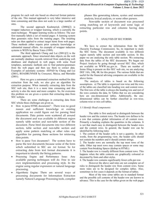 ISSN: 2278 – 1323
                                         International Journal of Advanced Research in Computer Engineering & Technology
                                                                                             Volume 1, Issue 4, June 2012


program for each web site based on observed format patterns           phases like generating tokens, syntax and semantic
of the site. This manual approach is very labor intensive and         analysis, lexical analysis, or some other parsers.
time consuming and thus does not scale to a large number of                Non-table section of document was processed
sites.                                                            using matching set of keywords and some logic of
          The second approach Kushmerick (2000)[2] is             extracting particular row and columns having data
wrapper induction or wrapper learning, which is currently the
                                                                  points.
main technique . Wrapper learning works as follows: The user
first manually labels a set of trained pages. A learning system
then generates rules from the training pages. The resulting                        3.   ANALYSIS OF SEC FORMS
rules are then applied to extract target items from web pages.
These methods either require prior syntactic knowledge or
                                                                       We have to extract the information from the SEC
substantial manual efforts. An example of wrapper induction
                                                                  (Security Exchange Commission). So, its important to study
systems is WEIN by Baeza Yates (1989).
                                                                  the SEC forms. The document available in two different
          The third approach Chang and Lui (2001)[3] is the
                                                                  region namely table section and non-table section. In this
automatic approach. Since structured data objects on the web
                                                                  paper we are analyzing the only table section. We extracting
are normally database records retrieved from underlying web
                                                                  data from the tables of the SEC documents. We began our
databases and displayed in web pages with some fixed
                                                                  Project Analysis by going through several SEC files, which
templates, automatic methods aim to find patterns/grammars
                                                                  are available on WWW.sec.gov.in. There are number of
from the web pages and then use them to extract data.
                                                                  forms filing is present on this SEC web site, we are analyzing
Examples of automatic systems –IEPAD by Chang and Lui
                                                                  DEF 14A, 10K, 8K for this project. The various fields that are
(2001), ROADRUNNER by Crescenzi, Mecca, and Merialdo
                                                                  useful for the financial advising companies are available in the
(2001).
          Here we gave a automated extraction method for data     above forms.
extraction from the web, we also give an algorithm for                 The analysis of tables is based on the following
extraction purpose. When manually extracting data from the        assumptions. a) The table is organized row-wise and the rows
SEC web site, then it is a more time consuming and this           of the tables are classified into heading row and content rows.
activity is also the more and more complex. So, for overcome      The first row of the table is always the heading row and rest of
this problem we are given a system that extracting data from      the rows contains the data. b) Tables that we are considering
SEC website.                                                      here are one-dimensional tables. Additionally, the one-
          There are some challenges in extracting data from       dimensional tables can be further classified as row-wise,
SEC wbsite these challenges are given as,                         column-wise or mix-cell tables.
 How to parse HTML documents? : There was no good
                                                                  3.1 Identify Head components:
      reason and sufficient knowledge or existing
      application we could figure out for parsing html                      The table is first analyzed to distinguish between the
      documents. Data points were scattered all around            header row and the content rows. The header row defines to be
      the document and was available in different region          a row that contains global information of all content rows.
      namely table section and non-table section of the           Primarily a heading explains the quantities in the columns. It
      document. Parse html documents into two different           is not that much easy to distinguish between the header rows
      section, table section and non-table section and            and the content rows. In general, the header row can be
      apply some pattern matching or other rules and              identified by following rules:
      algorithm for parsing these sections for retrieving         1. The content of the header cells is not a quantity. In other
      data points.                                                words, from the programming view, the header cells should
 How to parse Text documents?: The system have to                not contain the numbers and it should contain strings.
                                                                  2. The header rows are normally the top most rows of the
      parse the text documents because some of the form
                                                                  table. Other top most rows may contain spaces or some may
      which submitted in SEC are .txt format. So for
                                                                  contain Non-breaking Spaces (&nbsp in HTML).
      extracting data from text format documents it is            3. The header row is visually different from content rows. This
      important to identify the String patterns.                  happens when the table contents are graphically coloured or
 Processing Engine and Performance Issue: Any                    decorated by fonts and other styles.
      available parsing techniques will do. Free to use           4. The header row contains significantly fewer cells per row
      own implementation and processing style. In the                       However the above said rules are not complete set of
      engine using regular expression or natural language         rules to distinguish the header row from content rows. Some
      processing.                                                 more rules are to be designed for complex tables. Also,
 Algorithmic Engine: There are several ways of                   sometimes in few cases it depends on the format of tables.
      processing documents for Information Extraction                       Most of the time some tables are in standard format
                                                                  and the possible cell contents of the header row are known in
      namely Natural Language Processing tools, compiler
                                                                  advance. This is the case for the tables given on the web pages




                                                                                                                              321
                                              All Rights Reserved © 2012 IJARCET
 