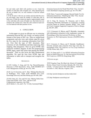 ISSN: 2278 – 1323
                                          International Journal of Advanced Research in Computer Engineering & Technology
                                                                                              Volume 1, Issue 4, June 2012


list and index each label with position in row. Count the          Extraction System for the World Wide Web,‖ Proc. 21st Int’l
number of valid data cells in header row. After identifying the    Conf. Distributed Computing Systems, pp. 361-370, 2001.
ith row as header row, we will continue to find the content
rows only.                                                         [5] M. Hurst, ―Layout and Language: Beyond Simple Text for
6. If the ith and (i+1)th row are similar and also both the rows   Information Interaction—Modeling the Table,‖ Proc. Second
are non-empty, then count the number of valid data cells in        Int’l Conf. Multimodal Interfaces, 1999.
both rows. If both the counts are equal or approximately equal
to the valid data cells count of header row, then both rows are     [6] G. Ning, W. Guowen, W. Xiaoyuan, and S. Baile,
treated as the content rows. Store the cells content of each row   ―Extracting WebTable Information in Cooperative Learning
in a list indexed with their position in row.                      Activities Based on Abstract Semantic Model,‖ Proc. Sixth
                                                                   Int’l Conf. Computer Supported Cooperative Work in Design,
                                                                   pp. 492-497, 2001.
                       6. CONCLUSION
                                                                   [7] V. Crescenzi, G. Mecca, and P. Merialdo. Automatic
     In this paper we given an efficient way to extracting         web information extraction in the roadrunner system. In
information from the SEC site. Firstly, we analyze all the         Proceedings of the International Workshop on Data
formats of the forms of SEC site. Then we studied head             Semantics in Web Information Systems (DASWIS-2001),
components and also rows and column span.We given                  2001.
the five steps for the extracting information from SEC
site. First find the type of SEC document, Data
                                                                   [8] V. Crescenzi, G. Mecca, and P. Merialdo. RoadRunner:
extraction of web, Distillation and data improving, Data
                                                                   Towards automatic data extraction from large web sites. In
mapping, Data Integration. Then we given HTML data                 Proceedings of the 27th Conference on Very Large Databases
extraction workflow diagram. In this first preprocessing           (VLDB), Rome, Italy, 2001.
HTML pages, repair bad syntax then parsing the HTML
document. Then we also given the table interpretation              [9] C. H. Chang and S. C. Lui. IEPAD: Information Extraction
algorithm. We used the cues from HTML tags and                     based on Pattern Discovery. In 10th International World Wide
information in table cells to interpret and recognize the          Web Conference (WWW10), Hong Kong, 2001.
tables.
                                                                   [10] www.sec.gov
                         REFERENCES
                                                                    [11] Yingchen Yang, Wo-Shun Luk, School of Computing
[1] D.W. Embley, Y. Jiang, and Y.K. Ng, ―Record-Boundary           Science, Simon Fraser University, Burnaby, BC, V5A 1S6,
Discovery in Web Documents,‖ Proc. ACM SIGMOD Int’l                Canada, “A Framework for Web Table Mining”, WIDM’02,
Conf. Management of Data, pp. 467-478, 1999.                       November 8, 2002, McLean, Virginia, USA.

[2] B. Liu, R. Grossman, and Y. Zhai, ―Mining Data Records
in WebPages,‖ Proc. Ninth ACM SIGKDD Int’l Conf.                   [12] http://jericho.htmlparser.net/docs/index.html
Knowledge Discovery and Data Mining, pp. 601-606, 2003.
                                                                   [13] http://htmlparser.sourceforge.net/
[3] H.H. Chen, S.C. Tsai, and J.H. Tsai, ―Mining Tables from
Large Scale HTML Texts,‖ Proc. 18th Int’l Conf.
Computational Linguistics, July 2000.
[4] D. Buttler, L. Liu, and C. Pu, ―A Fully Automated Object




                                                                                                                            324
                                               All Rights Reserved © 2012 IJARCET
 