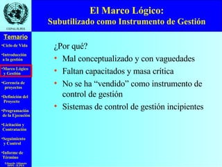 El Marco Lógico: Subutilizado como Instrumento de Gestión ¿Por qué? Mal conceptualizado y con vaguedades Faltan capacitados y masa crítica No se ha “vendido” como instrumento de control de gestión Sistemas de control de gestión incipientes 