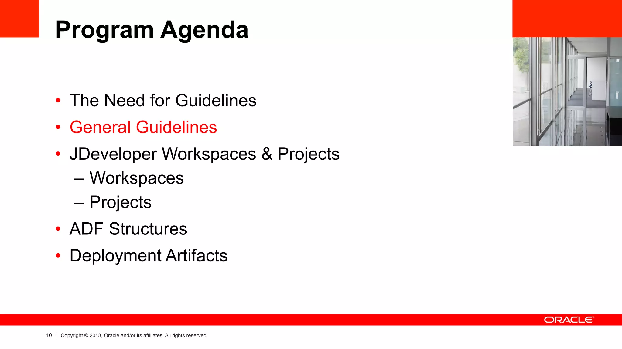 10 Copyright © 2013, Oracle and/or its affiliates. All rights reserved.
Program Agenda
•  The Need for Guidelines
•  General Guidelines
•  JDeveloper Workspaces & Projects
–  Workspaces
–  Projects
•  ADF Structures
•  Deployment Artifacts
 