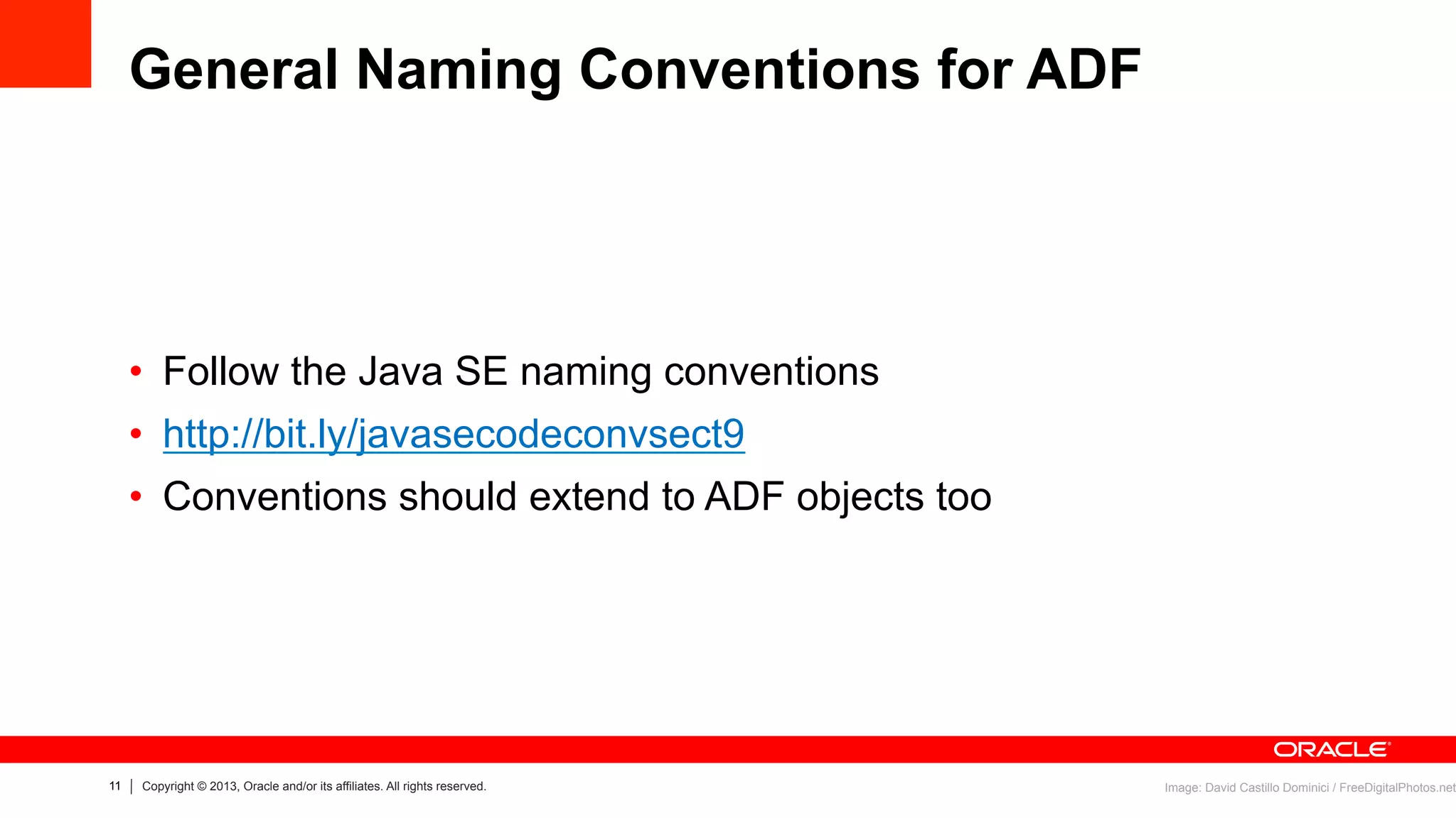 11 Copyright © 2013, Oracle and/or its affiliates. All rights reserved.
General Naming Conventions for ADF
•  Follow the Java SE naming conventions
•  http://bit.ly/javasecodeconvsect9
•  Conventions should extend to ADF objects too
Image: David Castillo Dominici / FreeDigitalPhotos.net
 