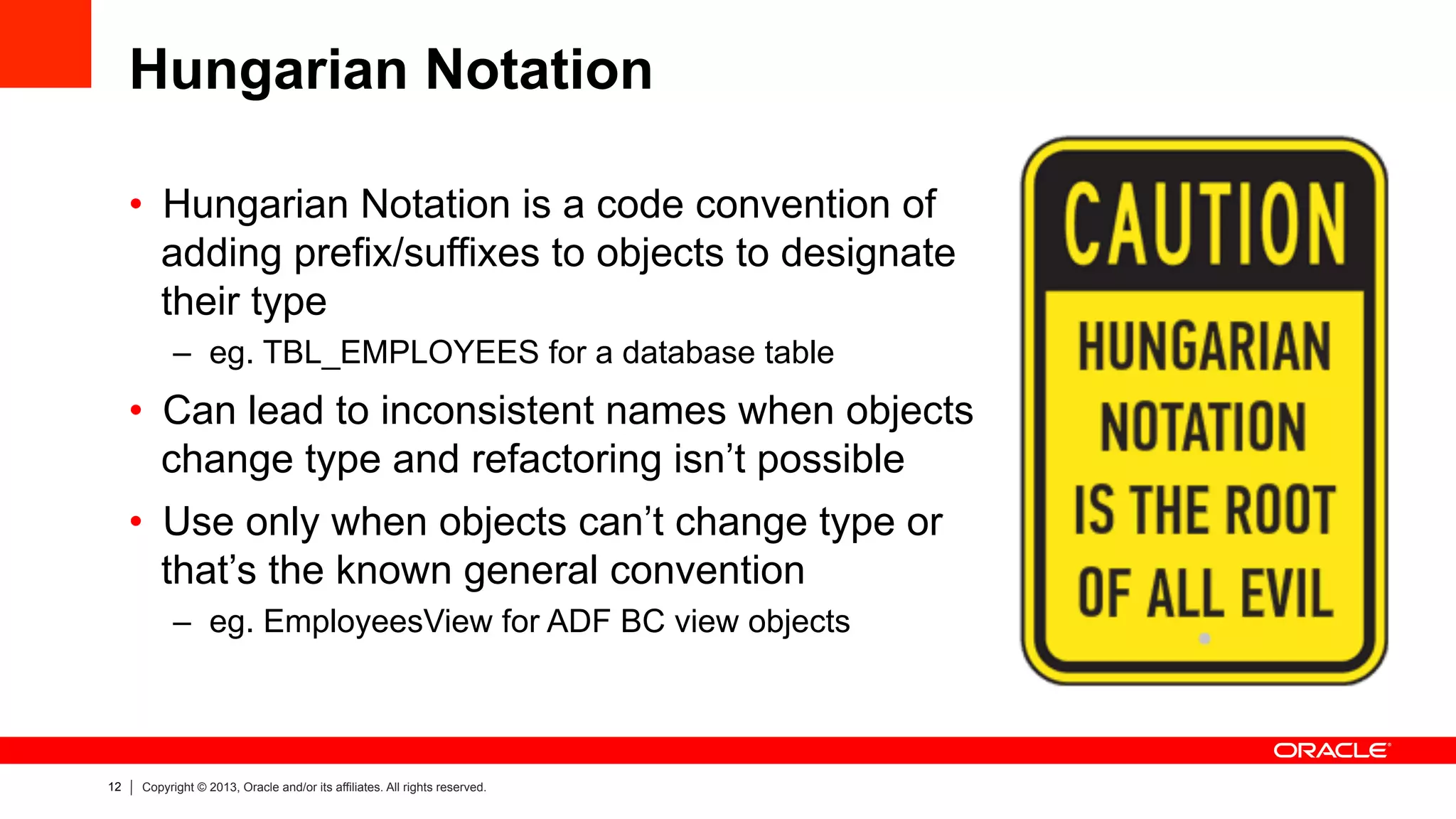 12 Copyright © 2013, Oracle and/or its affiliates. All rights reserved.
Hungarian Notation
•  Hungarian Notation is a code convention of
adding prefix/suffixes to objects to designate
their type
–  eg. TBL_EMPLOYEES for a database table
•  Can lead to inconsistent names when objects
change type and refactoring isn’t possible
•  Use only when objects can’t change type or
that’s the known general convention
–  eg. EmployeesView for ADF BC view objects
 