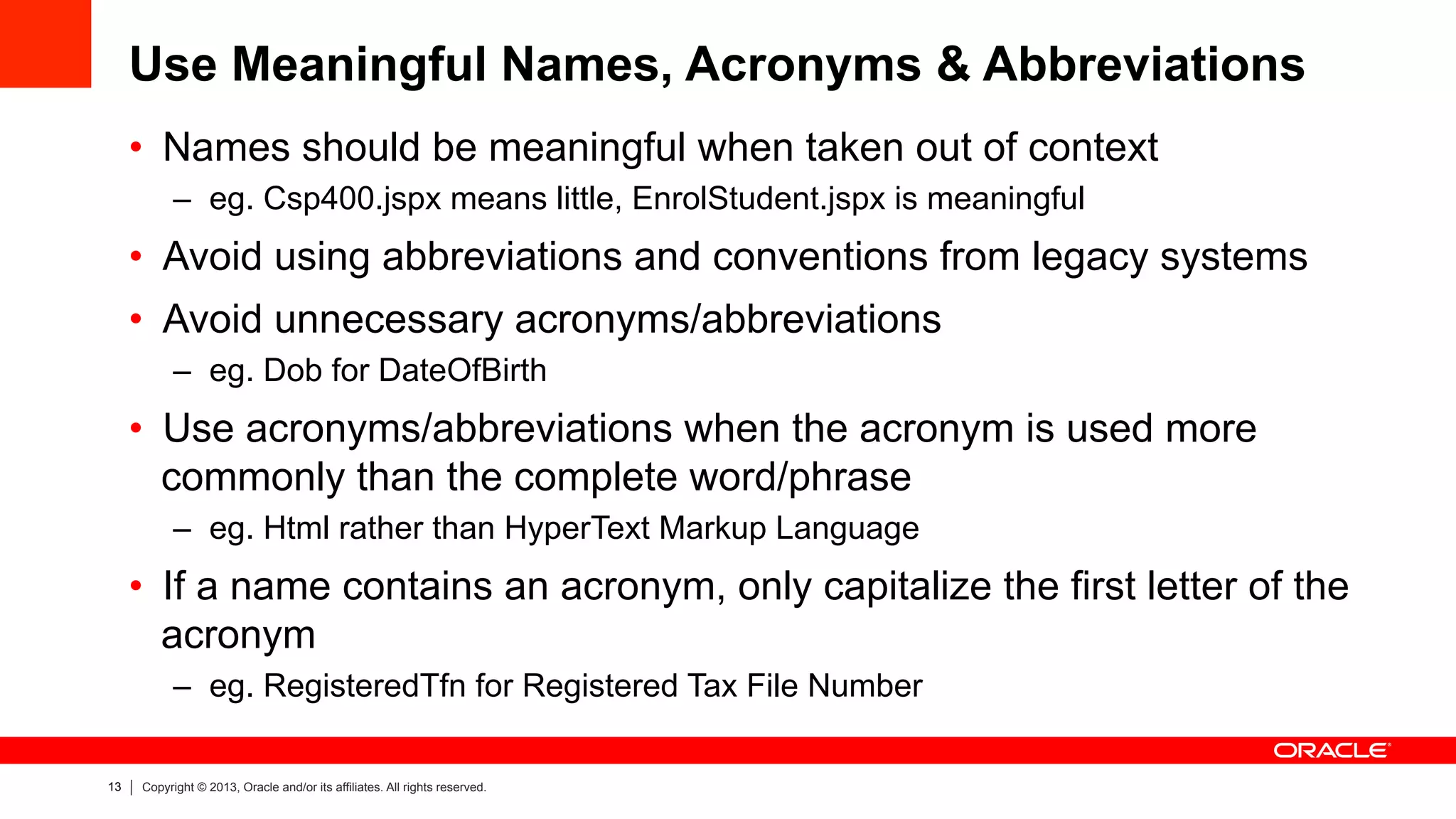 13 Copyright © 2013, Oracle and/or its affiliates. All rights reserved.
Use Meaningful Names, Acronyms & Abbreviations
•  Names should be meaningful when taken out of context
–  eg. Csp400.jspx means little, EnrolStudent.jspx is meaningful
•  Avoid using abbreviations and conventions from legacy systems
•  Avoid unnecessary acronyms/abbreviations
–  eg. Dob for DateOfBirth
•  Use acronyms/abbreviations when the acronym is used more
commonly than the complete word/phrase
–  eg. Html rather than HyperText Markup Language
•  If a name contains an acronym, only capitalize the first letter of the
acronym
–  eg. RegisteredTfn for Registered Tax File Number
 