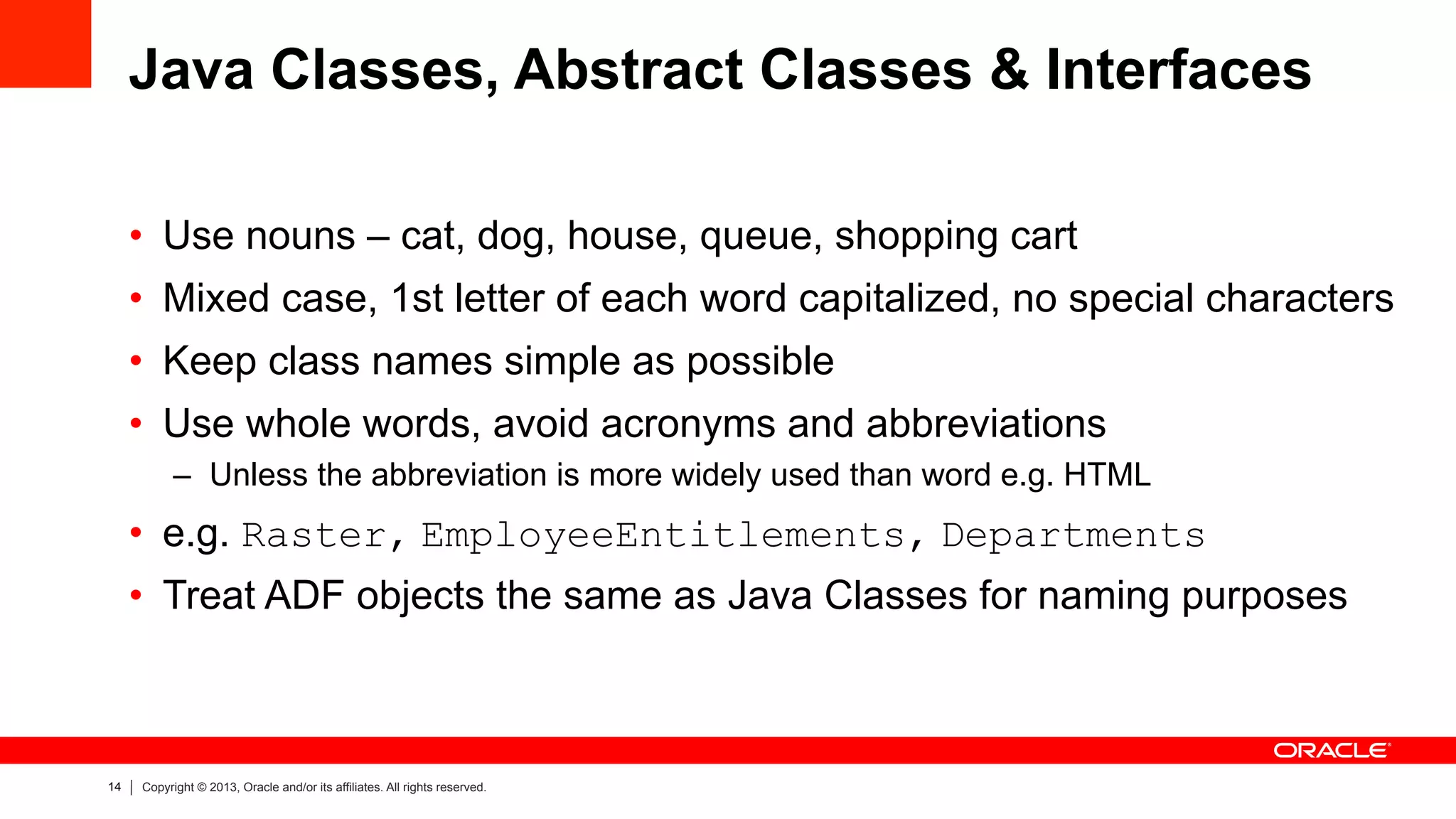 14 Copyright © 2013, Oracle and/or its affiliates. All rights reserved.
Java Classes, Abstract Classes & Interfaces
•  Use nouns – cat, dog, house, queue, shopping cart
•  Mixed case, 1st letter of each word capitalized, no special characters
•  Keep class names simple as possible
•  Use whole words, avoid acronyms and abbreviations
–  Unless the abbreviation is more widely used than word e.g. HTML
•  e.g. Raster, EmployeeEntitlements, Departments
•  Treat ADF objects the same as Java Classes for naming purposes
 