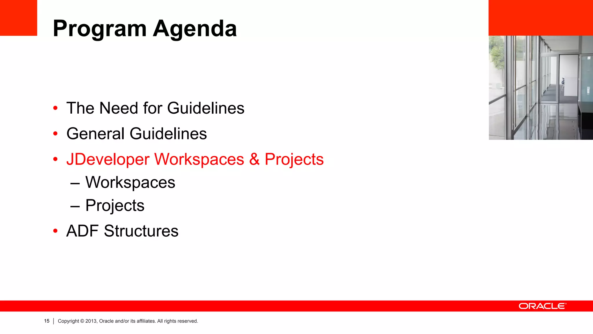 15 Copyright © 2013, Oracle and/or its affiliates. All rights reserved.
Program Agenda
•  The Need for Guidelines
•  General Guidelines
•  JDeveloper Workspaces & Projects
–  Workspaces
–  Projects
•  ADF Structures
 