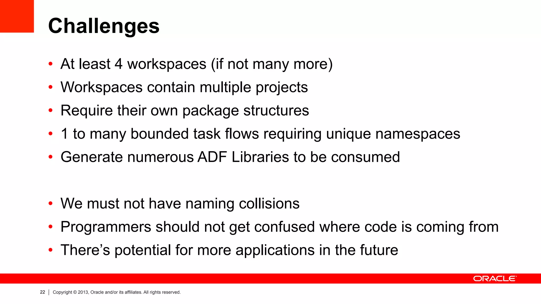 22 Copyright © 2013, Oracle and/or its affiliates. All rights reserved.
Challenges
•  At least 4 workspaces (if not many more)
•  Workspaces contain multiple projects
•  Require their own package structures
•  1 to many bounded task flows requiring unique namespaces
•  Generate numerous ADF Libraries to be consumed
•  We must not have naming collisions
•  Programmers should not get confused where code is coming from
•  There’s potential for more applications in the future
 