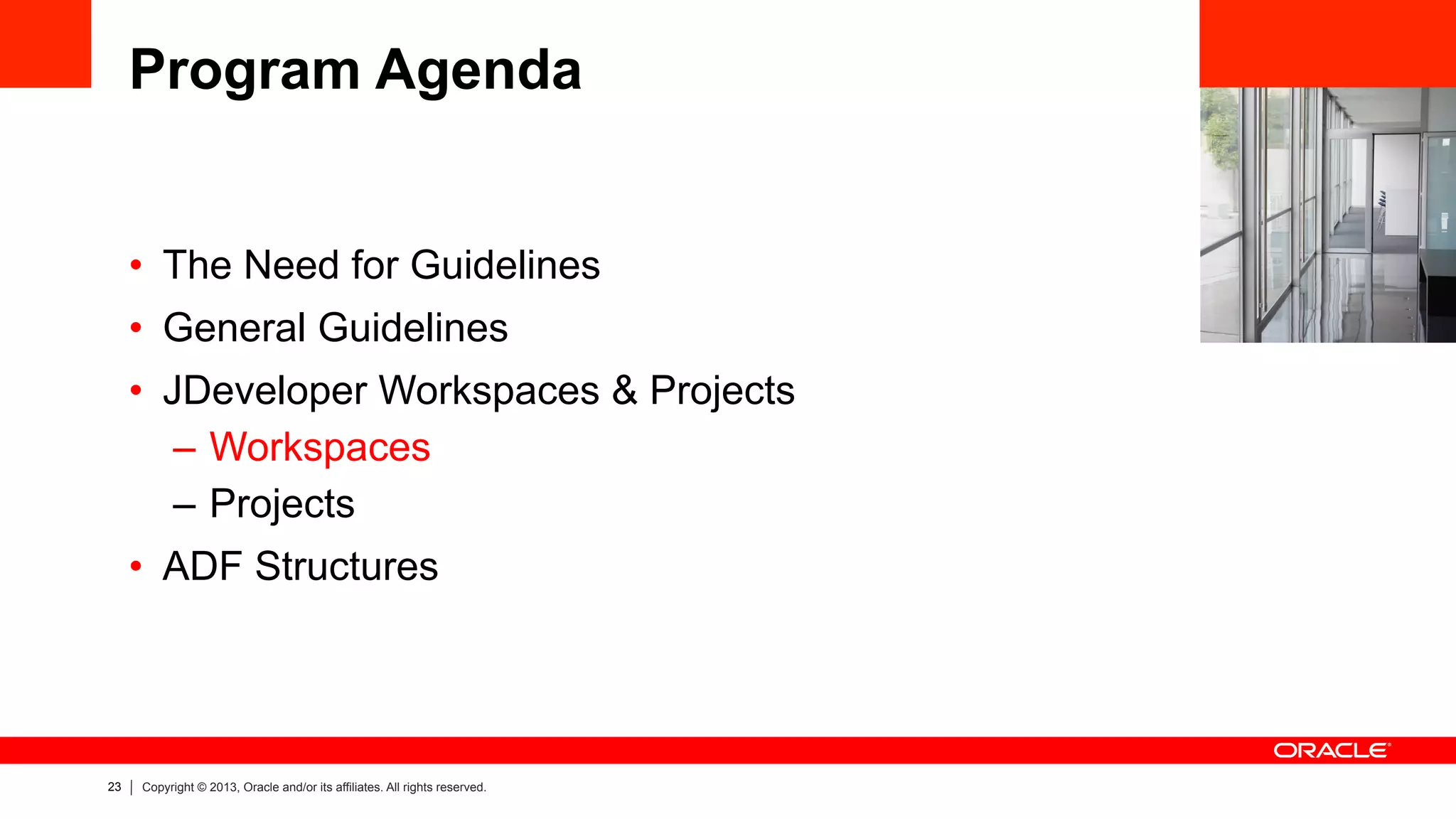 23 Copyright © 2013, Oracle and/or its affiliates. All rights reserved.
Program Agenda
•  The Need for Guidelines
•  General Guidelines
•  JDeveloper Workspaces & Projects
–  Workspaces
–  Projects
•  ADF Structures
 