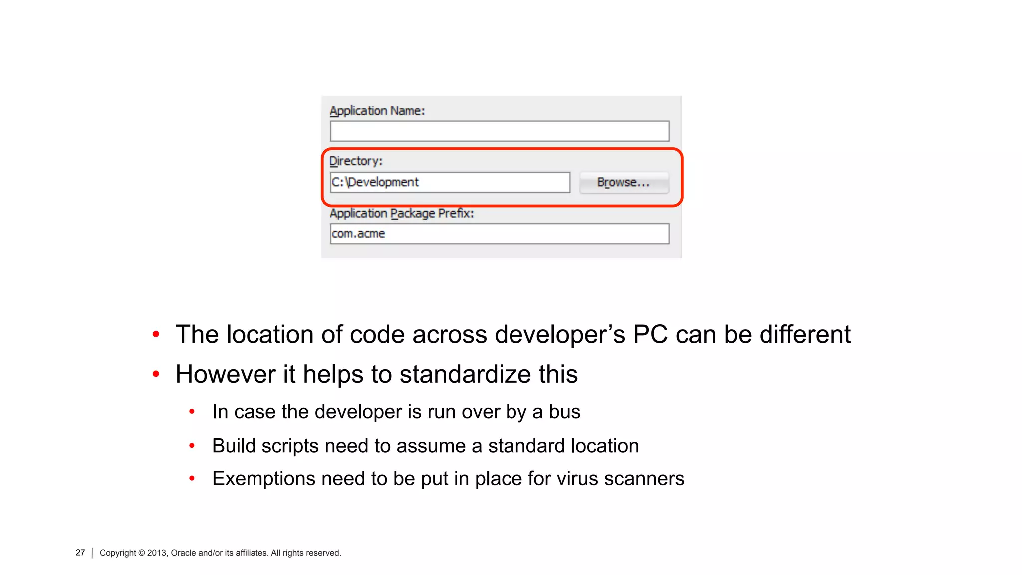 27 Copyright © 2013, Oracle and/or its affiliates. All rights reserved.27 Copyright © 2013, Oracle and/or its affiliates. All rights reserved.
•  The location of code across developer’s PC can be different
•  However it helps to standardize this
•  In case the developer is run over by a bus
•  Build scripts need to assume a standard location
•  Exemptions need to be put in place for virus scanners
 