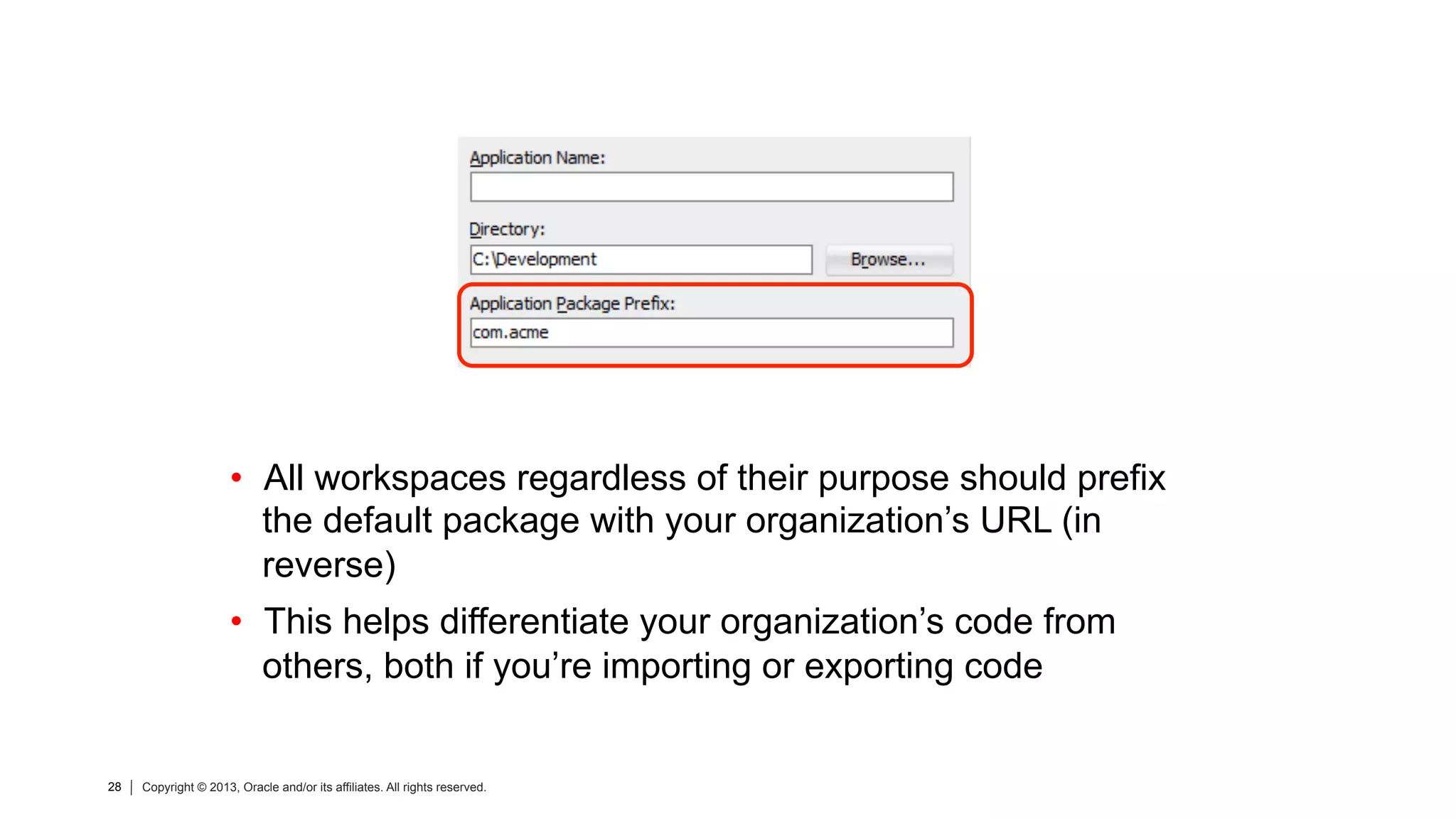 28 Copyright © 2013, Oracle and/or its affiliates. All rights reserved.28 Copyright © 2013, Oracle and/or its affiliates. All rights reserved.
•  All workspaces regardless of their purpose should prefix
the default package with your organization’s URL (in
reverse)
•  This helps differentiate your organization’s code from
others, both if you’re importing or exporting code
 