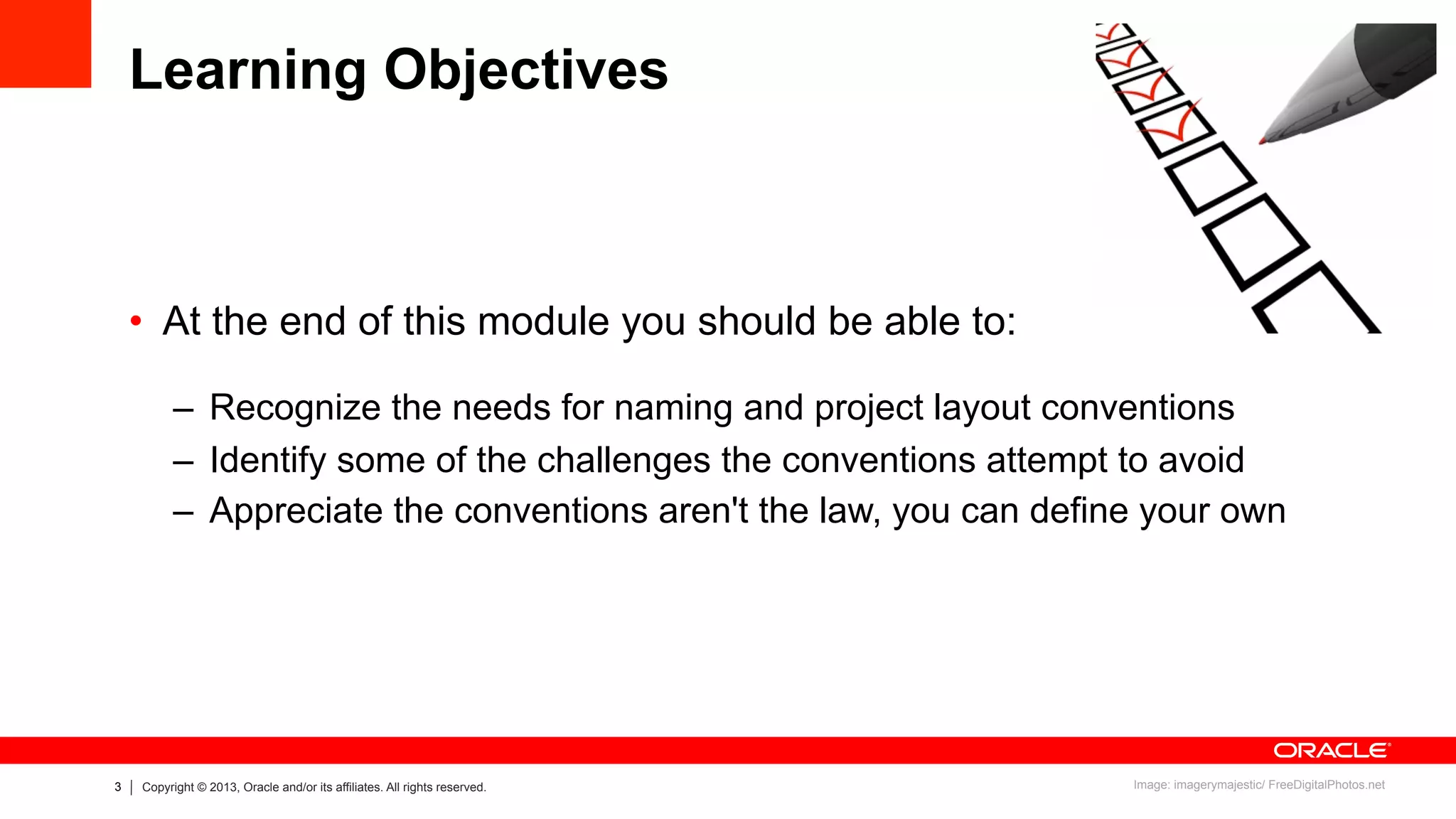 3 Copyright © 2013, Oracle and/or its affiliates. All rights reserved.
Learning Objectives
•  At the end of this module you should be able to:
–  Recognize the needs for naming and project layout conventions
–  Identify some of the challenges the conventions attempt to avoid
–  Appreciate the conventions aren't the law, you can define your own
Image: imagerymajestic/ FreeDigitalPhotos.net
 