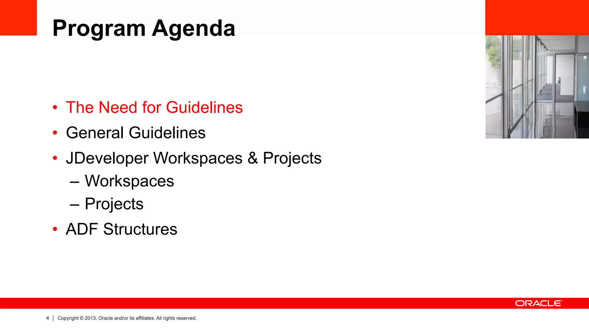 4 Copyright © 2013, Oracle and/or its affiliates. All rights reserved.
Program Agenda
•  The Need for Guidelines
•  General Guidelines
•  JDeveloper Workspaces & Projects
–  Workspaces
–  Projects
•  ADF Structures
 