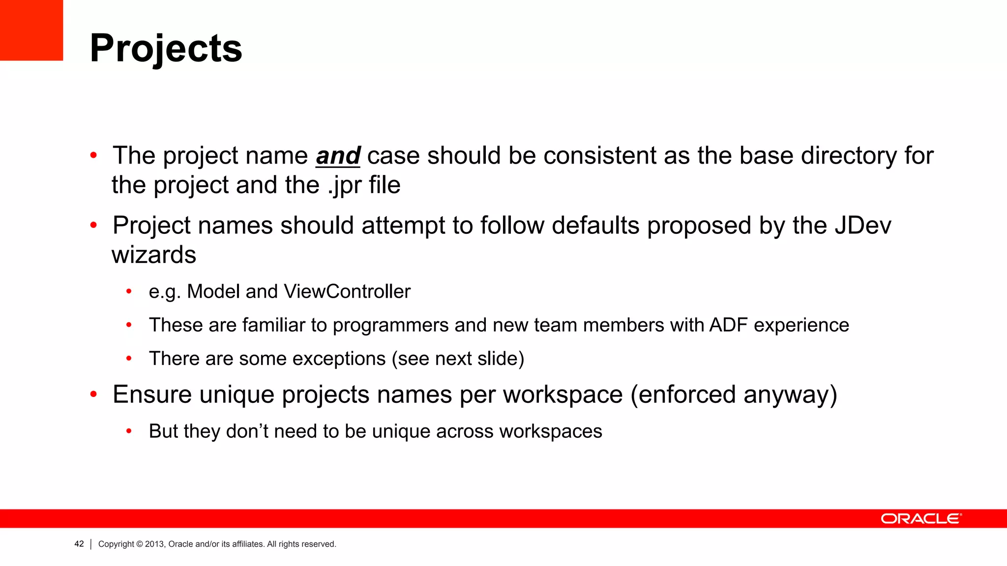 42 Copyright © 2013, Oracle and/or its affiliates. All rights reserved.
Projects
•  The project name and case should be consistent as the base directory for
the project and the .jpr file
•  Project names should attempt to follow defaults proposed by the JDev
wizards
•  e.g. Model and ViewController
•  These are familiar to programmers and new team members with ADF experience
•  There are some exceptions (see next slide)
•  Ensure unique projects names per workspace (enforced anyway)
•  But they don’t need to be unique across workspaces
 