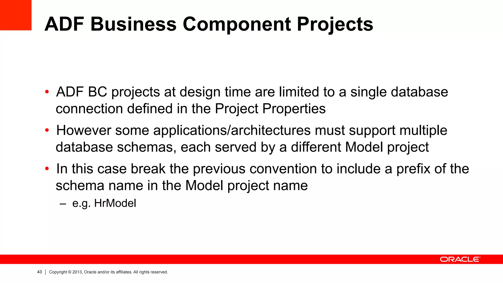 43 Copyright © 2013, Oracle and/or its affiliates. All rights reserved.
ADF Business Component Projects
•  ADF BC projects at design time are limited to a single database
connection defined in the Project Properties
•  However some applications/architectures must support multiple
database schemas, each served by a different Model project
•  In this case break the previous convention to include a prefix of the
schema name in the Model project name
–  e.g. HrModel
 