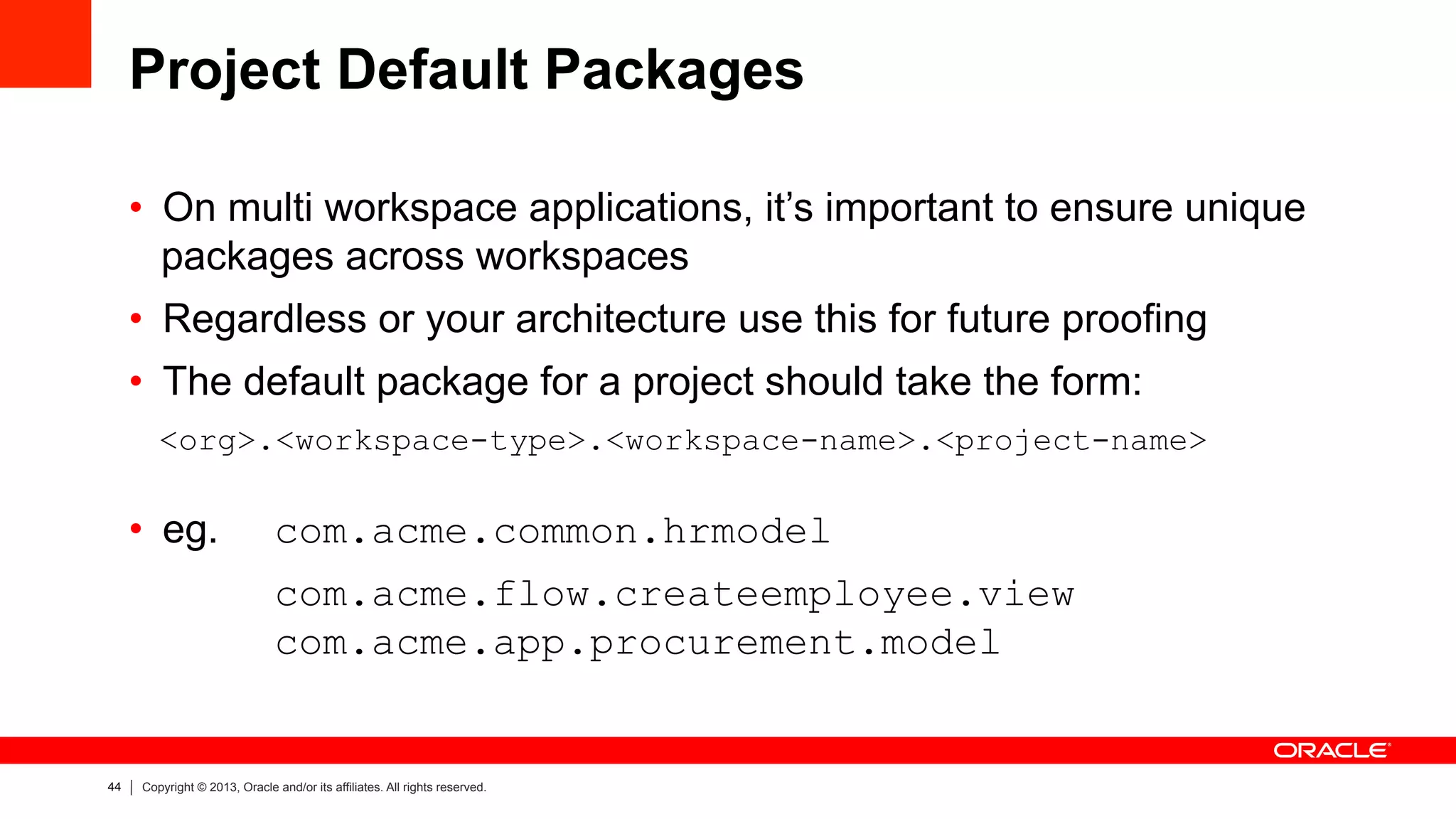44 Copyright © 2013, Oracle and/or its affiliates. All rights reserved.
Project Default Packages
•  On multi workspace applications, it’s important to ensure unique
packages across workspaces
•  Regardless or your architecture use this for future proofing
•  The default package for a project should take the form:
<org>.<workspace-type>.<workspace-name>.<project-name>
•  eg. com.acme.common.hrmodel
com.acme.flow.createemployee.view
com.acme.app.procurement.model
 