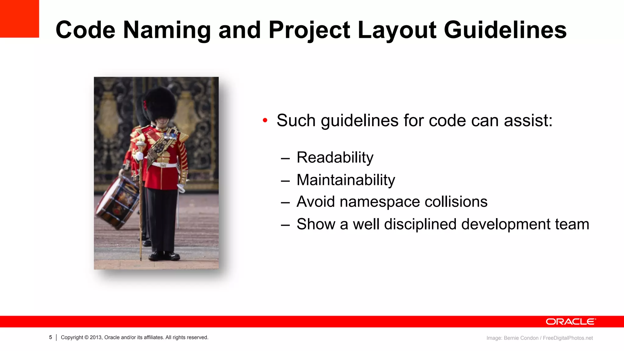 5 Copyright © 2013, Oracle and/or its affiliates. All rights reserved.
Code Naming and Project Layout Guidelines
•  Such guidelines for code can assist:
–  Readability
–  Maintainability
–  Avoid namespace collisions
–  Show a well disciplined development team
Image: Bernie Condon / FreeDigitalPhotos.net
 