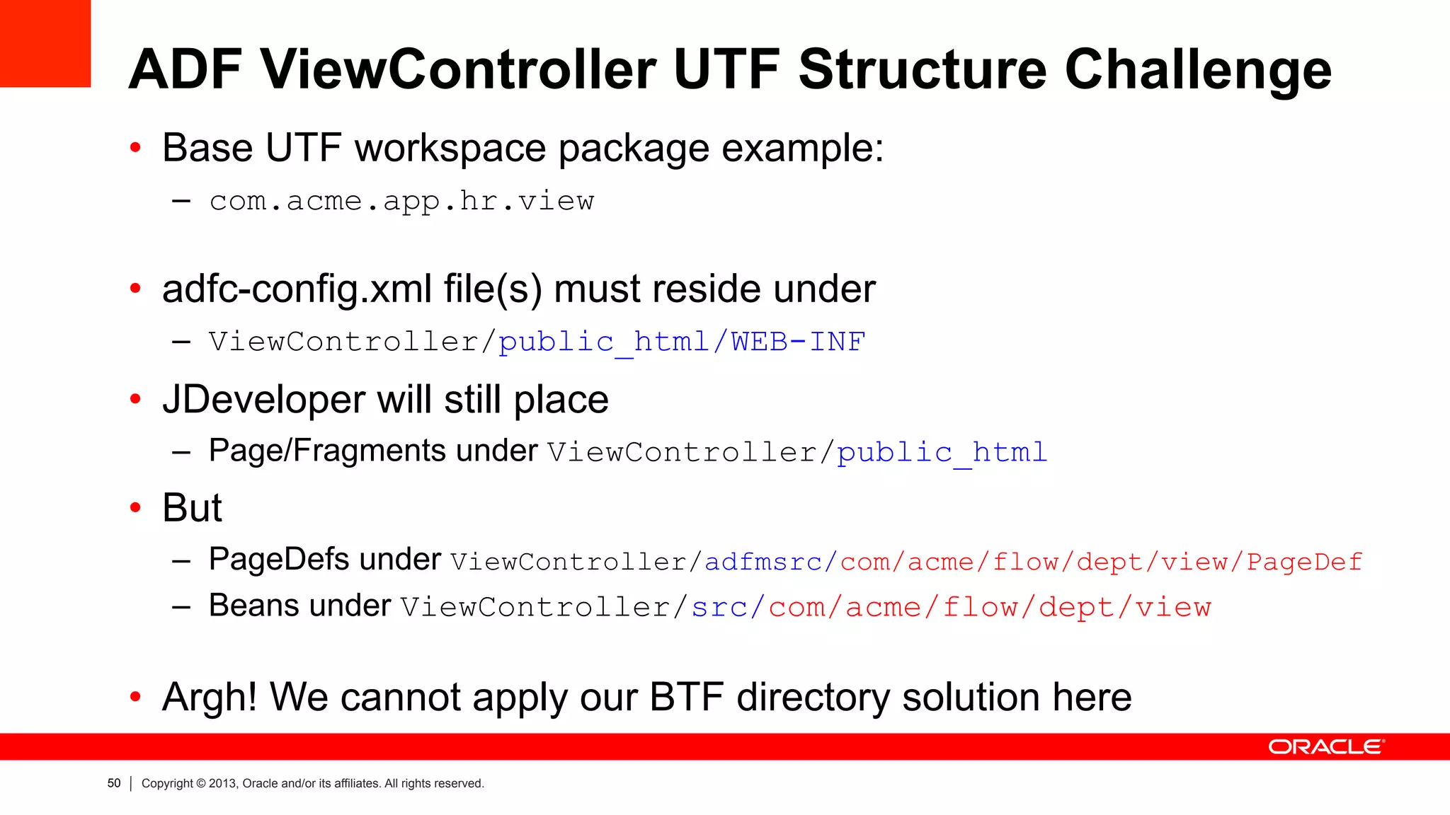 50 Copyright © 2013, Oracle and/or its affiliates. All rights reserved.
ADF ViewController UTF Structure Challenge
•  Base UTF workspace package example:
–  com.acme.app.hr.view
•  adfc-config.xml file(s) must reside under
–  ViewController/public_html/WEB-INF
•  JDeveloper will still place
–  Page/Fragments under ViewController/public_html
•  But
–  PageDefs under ViewController/adfmsrc/com/acme/flow/dept/view/PageDef
–  Beans under ViewController/src/com/acme/flow/dept/view
•  Argh! We cannot apply our BTF directory solution here
 