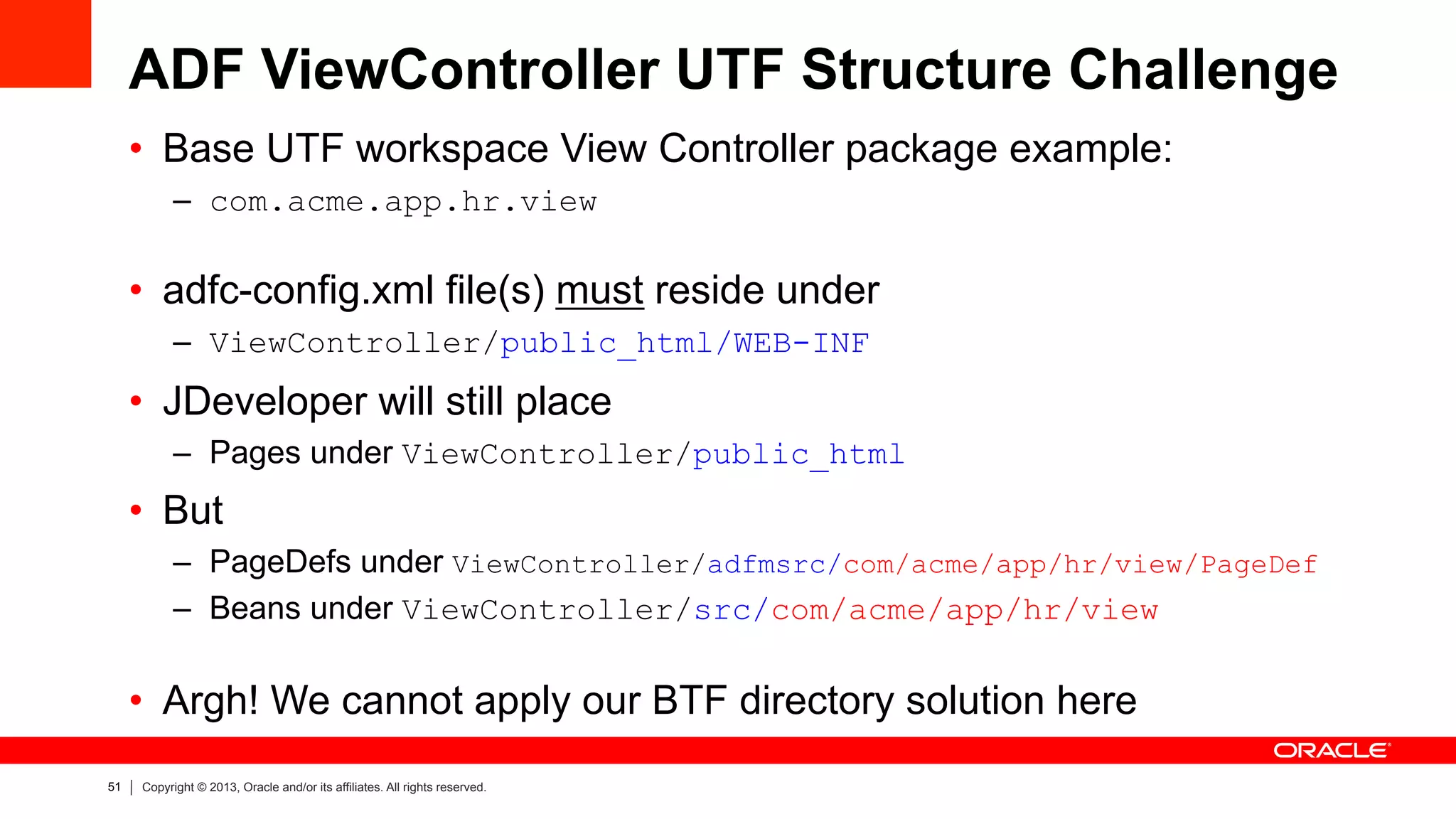 51 Copyright © 2013, Oracle and/or its affiliates. All rights reserved.
ADF ViewController UTF Structure Challenge
•  Base UTF workspace View Controller package example:
–  com.acme.app.hr.view
•  adfc-config.xml file(s) must reside under
–  ViewController/public_html/WEB-INF
•  JDeveloper will still place
–  Pages under ViewController/public_html
•  But
–  PageDefs under ViewController/adfmsrc/com/acme/app/hr/view/PageDef
–  Beans under ViewController/src/com/acme/app/hr/view
•  Argh! We cannot apply our BTF directory solution here
 