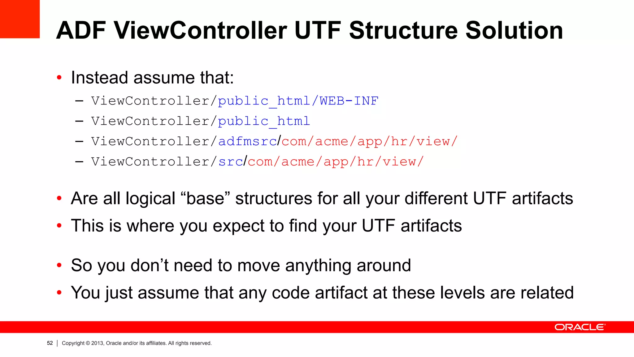 52 Copyright © 2013, Oracle and/or its affiliates. All rights reserved.
ADF ViewController UTF Structure Solution
•  Instead assume that:
–  ViewController/public_html/WEB-INF
–  ViewController/public_html
–  ViewController/adfmsrc/com/acme/app/hr/view/
–  ViewController/src/com/acme/app/hr/view/
•  Are all logical “base” structures for all your different UTF artifacts
•  This is where you expect to find your UTF artifacts
•  So you don’t need to move anything around
•  You just assume that any code artifact at these levels are related
 