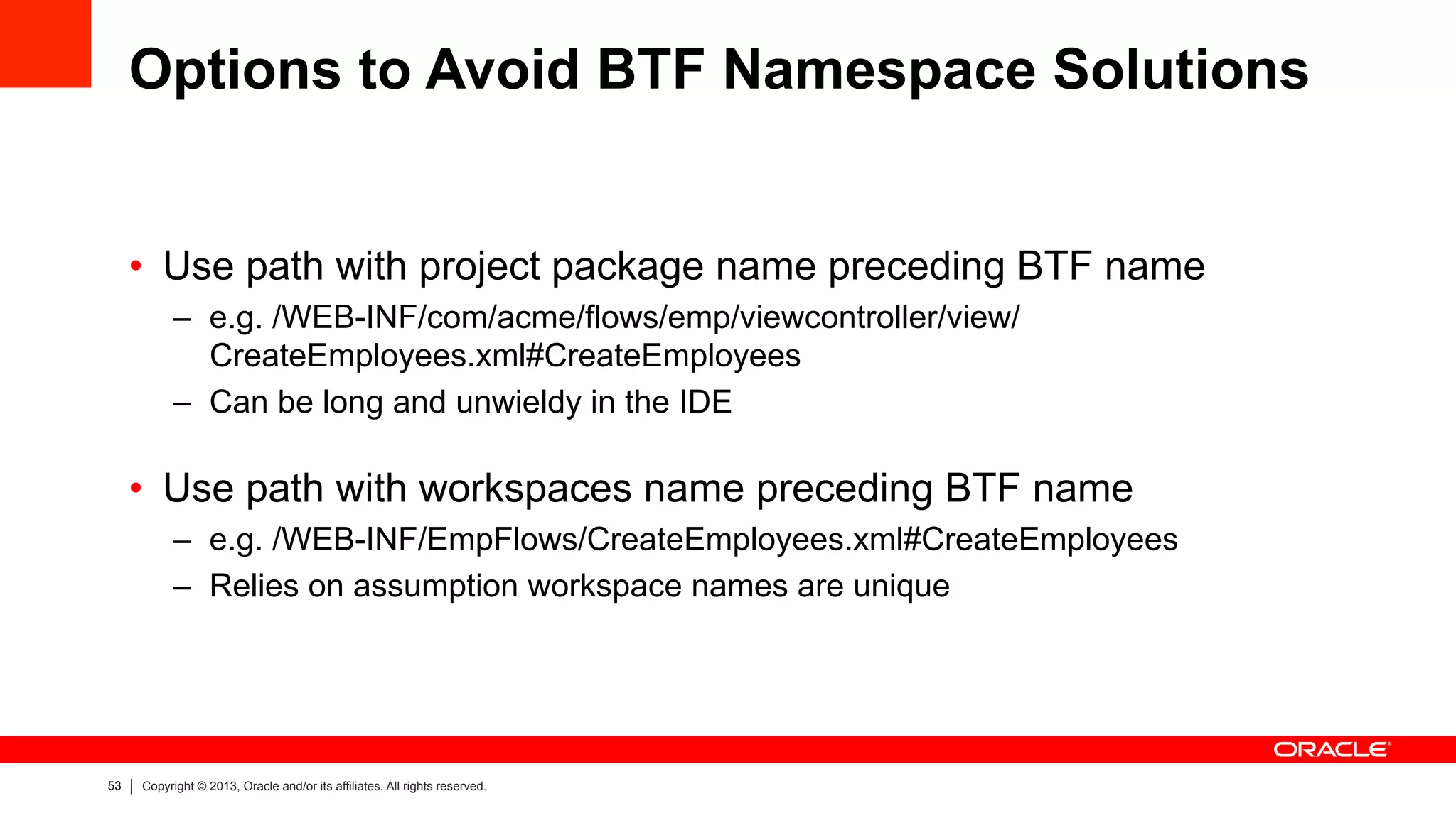 53 Copyright © 2013, Oracle and/or its affiliates. All rights reserved.
Options to Avoid BTF Namespace Solutions
•  Use path with project package name preceding BTF name
–  e.g. /WEB-INF/com/acme/flows/emp/viewcontroller/view/
CreateEmployees.xml#CreateEmployees
–  Can be long and unwieldy in the IDE
•  Use path with workspaces name preceding BTF name
–  e.g. /WEB-INF/EmpFlows/CreateEmployees.xml#CreateEmployees
–  Relies on assumption workspace names are unique
 