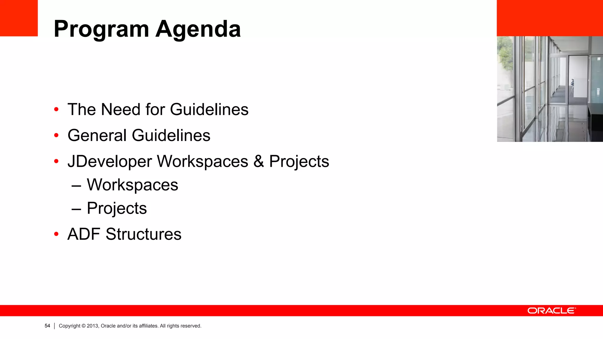 54 Copyright © 2013, Oracle and/or its affiliates. All rights reserved.
Program Agenda
•  The Need for Guidelines
•  General Guidelines
•  JDeveloper Workspaces & Projects
–  Workspaces
–  Projects
•  ADF Structures
 