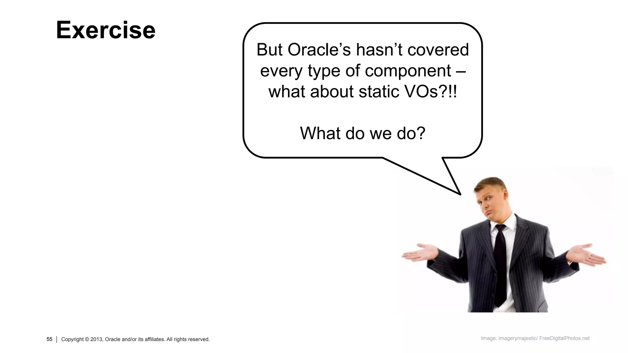55 Copyright © 2013, Oracle and/or its affiliates. All rights reserved.55 Copyright © 2013, Oracle and/or its affiliates. All rights reserved.
But Oracle’s hasn’t covered
every type of component –
what about static VOs?!!
What do we do?
Exercise
Image: imagerymajestic/ FreeDigitalPhotos.net
 