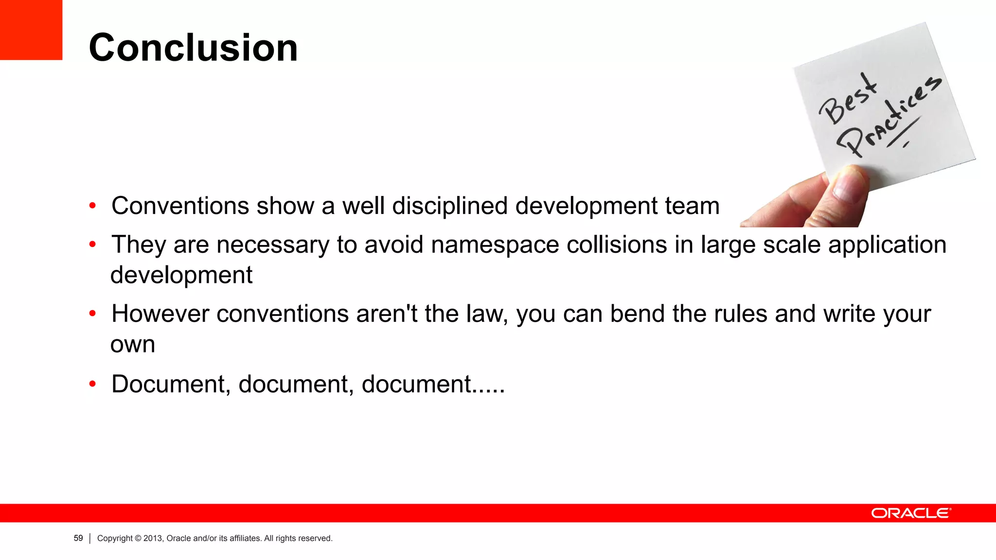 59 Copyright © 2013, Oracle and/or its affiliates. All rights reserved.
Conclusion
•  Conventions show a well disciplined development team
•  They are necessary to avoid namespace collisions in large scale application
development
•  However conventions aren't the law, you can bend the rules and write your
own
•  Document, document, document.....
 