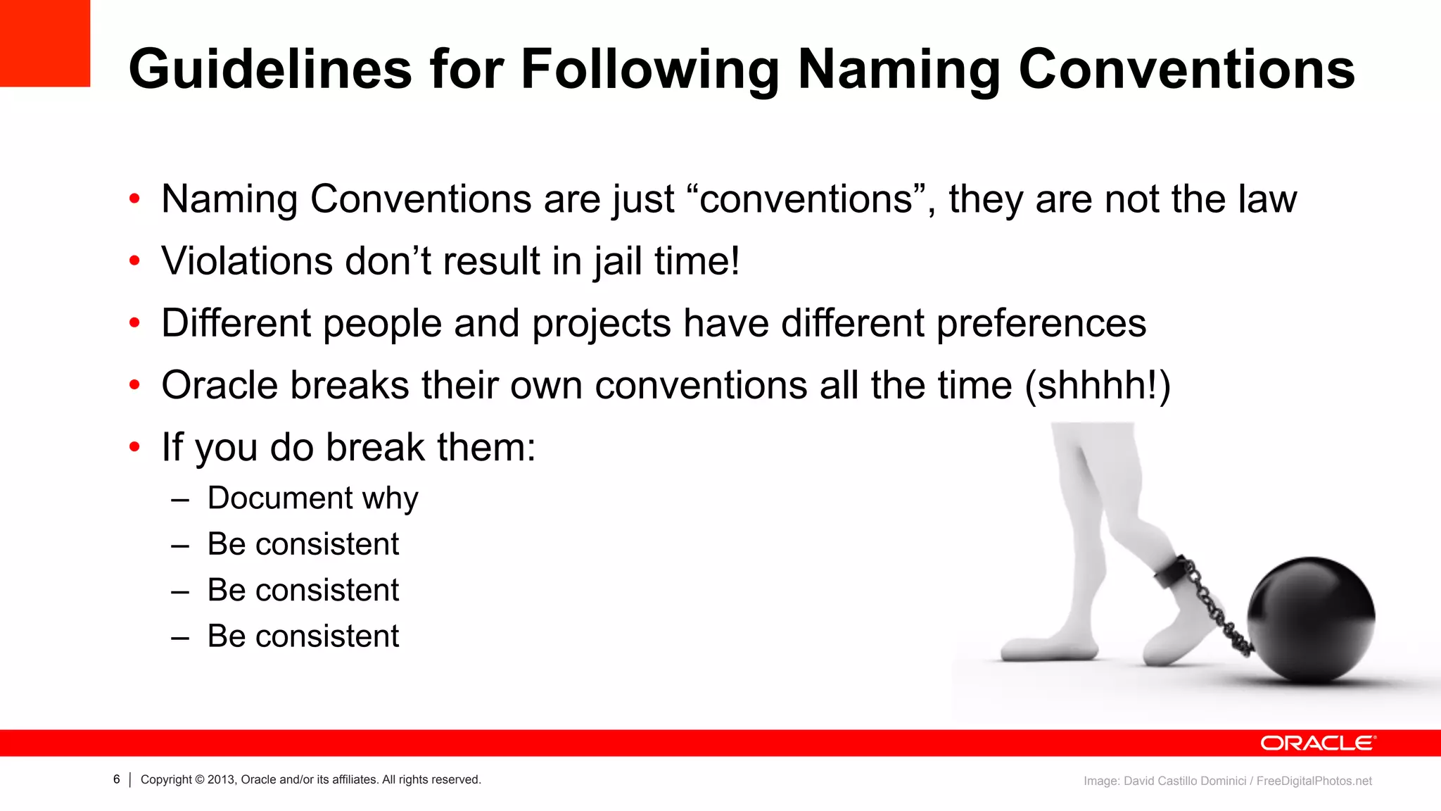 6 Copyright © 2013, Oracle and/or its affiliates. All rights reserved.
Guidelines for Following Naming Conventions
•  Naming Conventions are just “conventions”, they are not the law
•  Violations don’t result in jail time!
•  Different people and projects have different preferences
•  Oracle breaks their own conventions all the time (shhhh!)
•  If you do break them:
–  Document why
–  Be consistent
–  Be consistent
–  Be consistent
Image: David Castillo Dominici / FreeDigitalPhotos.net
 
