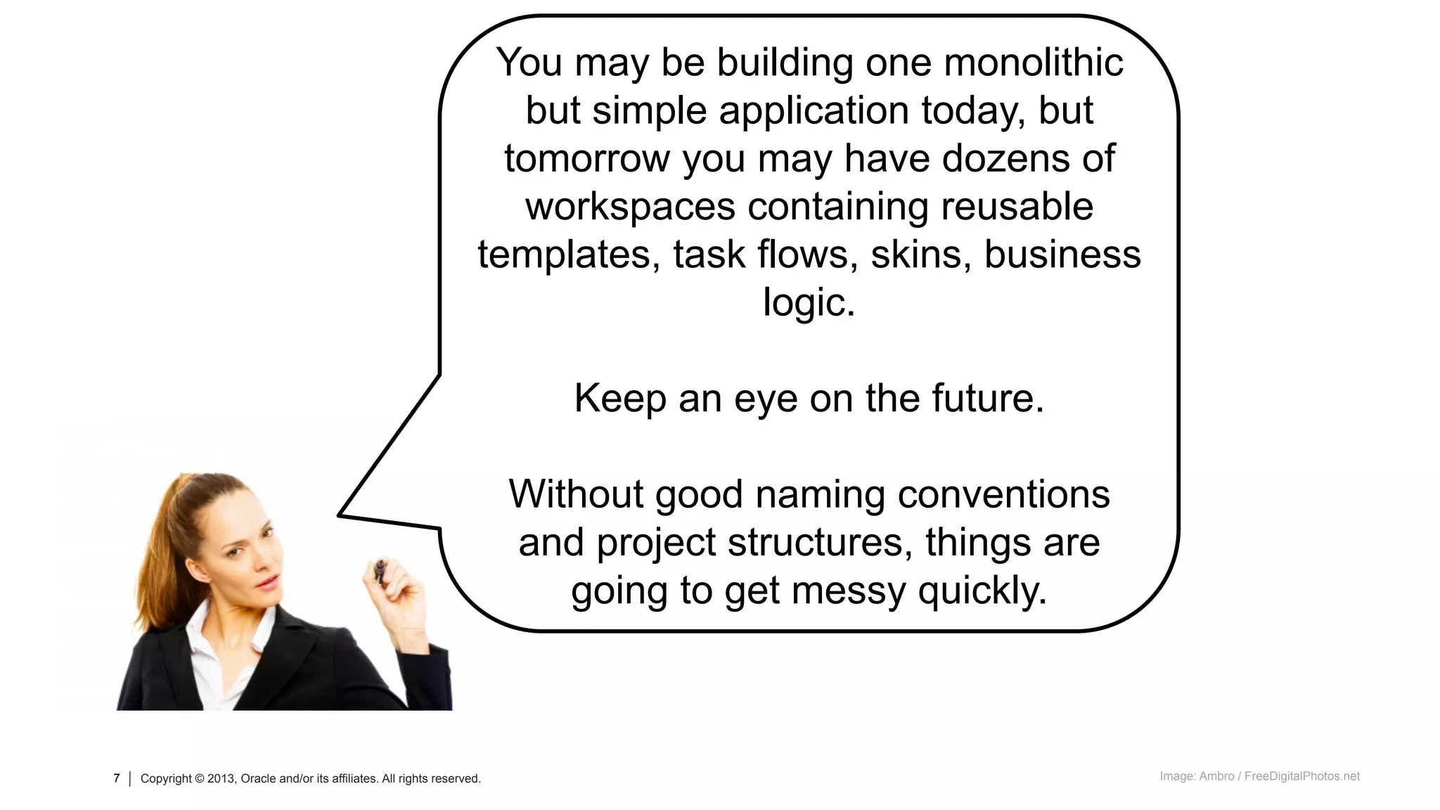 7 Copyright © 2013, Oracle and/or its affiliates. All rights reserved.7 Copyright © 2013, Oracle and/or its affiliates. All rights reserved.
You may be building one monolithic
but simple application today, but
tomorrow you may have dozens of
workspaces containing reusable
templates, task flows, skins, business
logic.
Keep an eye on the future.
Without good naming conventions
and project structures, things are
going to get messy quickly.
Image: Ambro / FreeDigitalPhotos.net
 