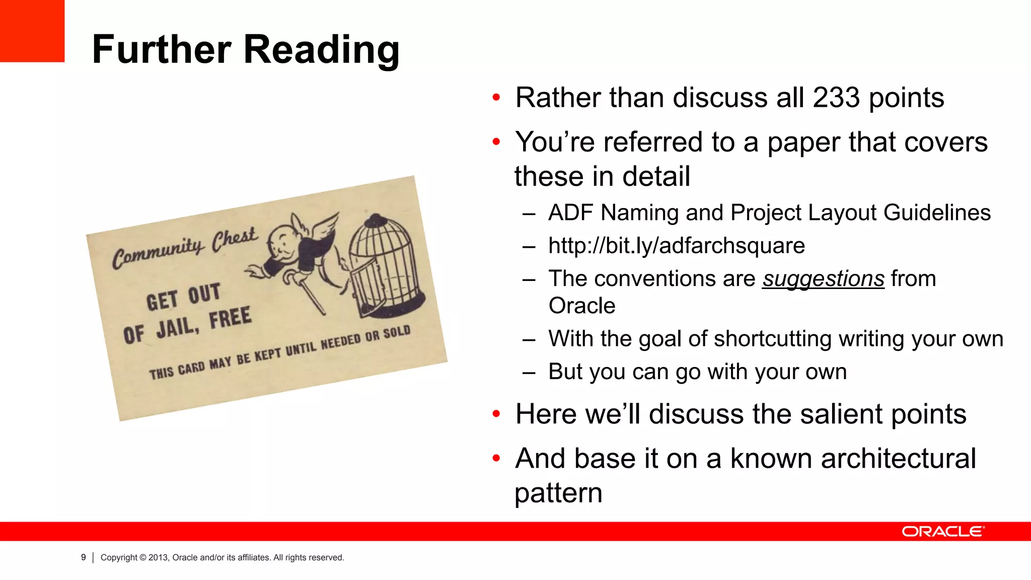 9 Copyright © 2013, Oracle and/or its affiliates. All rights reserved.
Further Reading
•  Rather than discuss all 233 points
•  You’re referred to a paper that covers
these in detail
–  ADF Naming and Project Layout Guidelines
–  http://bit.ly/adfarchsquare
–  The conventions are suggestions from
Oracle
–  With the goal of shortcutting writing your own
–  But you can go with your own
•  Here we’ll discuss the salient points
•  And base it on a known architectural
pattern
 