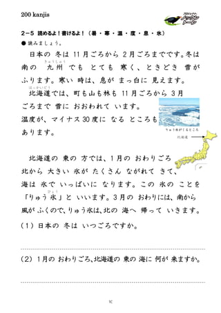 200 kanjis
２－５ 読めるよ！書けるよ！ （暑 ・ 寒 ・ 温 ・ 度 ・ 息 ・ 氷）
● 読みましょう。
日本の 冬は 11 月ごろから 2 月ごろまでです。冬は
南の 九 州
きゅうしゅう
でも とても 寒く、ときどき 雪が
ふります。寒い 時は、息が まっ白に 見えます。
北海道
ほっかいどう
では、町も山も林も 11 月ごろから 3 月
ごろまで 雪に おおわれて います。
温度が、マイナス 30 度に なる ところも
あります。
北海道の 東の 方では、1 月の おわりごろ
北から 大きい 氷が たくさん ながれて きて、
海は 氷で いっぱいに なります。この 氷の ことを
「りゅう 氷
ひょう
」と いいます。3 月の おわりには、南から
風が ふくので、りゅう氷は、北の 海へ 帰って いきます。
(１) 日本の 冬は いつごろですか。
(２) 1月の おわりごろ、北海道の 東の 海に 何が 来ますか。
りゅう氷がくるところ
北海道
10
 