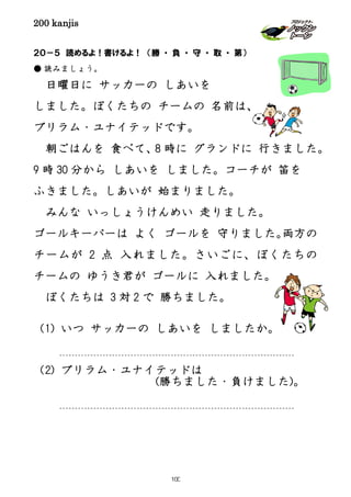 200 kanjis
２０－５ 読めるよ！書けるよ！ （勝 ・ 負 ・ 守 ・ 取 ・ 第）
● 読みましょう。
日曜日に サッカーの しあいを
しました。ぼくたちの チームの 名前は、
ブリラム・ユナイテッドです。
朝ごはんを 食べて、8 時に グランドに 行きました。
9 時 30 分から しあいを しました。コーチが 笛を
ふきました。しあいが 始まりました。
みんな いっしょうけんめい 走りました。
ゴールキーパーは よく ゴールを 守りました。両方の
チームが 2 点 入れました。さいごに、ぼくたちの
チームの ゆうき君が ゴールに 入れました。
ぼくたちは 3 対 2 で 勝ちました。
（1) いつ サッカーの しあいを しましたか。
（2) ブリラム・ユナイテッドは
(勝ちました・負けました)。
100
 