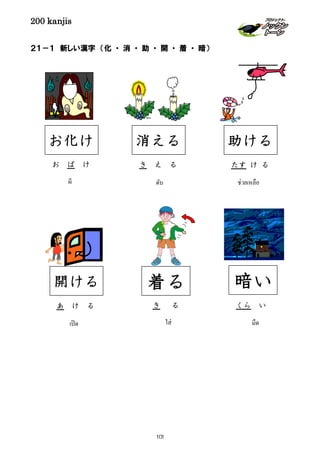 200 kanjis
２１－１ 新しい漢字 （化 ・ 消 ・ 助 ・ 開 ・ 着 ・ 暗）
き え る
消える
ดับ
たす け る
助ける
ช่วยเหลือ
き る
着る
ใส่
あ け る
開ける
เปิด
くら い
暗い
มืด
お ば け
お化け
ผี
101
 