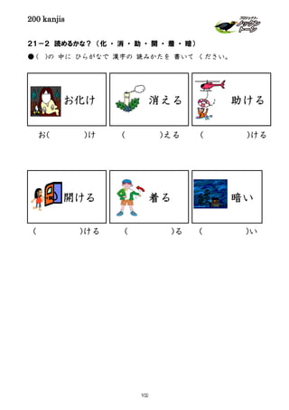 200 kanjis
２１－２ 読めるかな？ （化 ・ 消 ・ 助 ・ 開 ・ 着 ・ 暗）
● ( )の 中に ひらがなで 漢字の 読みかたを 書いて ください。
着る
お( )け ( )ける( )える
( )い( )る( )ける
消える 助ける
開ける 暗い
お化け
102
 