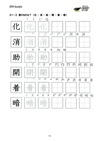 200 kanjis
２１－３ 書けるかな？ （化 ・ 消 ・ 助 ・ 開 ・ 着 ・ 暗）
着 着 着 着 着 着 着 着 着 着 着 着
化 化 化 化
暗 暗 暗 暗 暗 暗 暗 暗 暗 暗 暗 暗 暗
開 開 開 開 開 開 開 開 開 開
消 消 消 消 消 消 消 消 消 消
着 着 着
開 開 開
消 消 消
化 化 化
助 助 助
助 助 助 助 助 助 助
暗 暗 暗
103
 