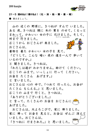200 kanjis
２１－５ 読めるよ！書けるよ！ （化 ・ 消 ・ 助 ・ 開 ・ 着 ・ 暗）
● 読みましょう。
山の 近くの 野原に、きつねが すんで いました。
ある 夜、きつねは 頭に 木の 葉を のせて、くるっと
まわって、かわいい 女の子に 化けました。そして、
村まで 行きました。
むこうから おじさんが 来ました。
おじさんは、
着物を 着た かわいい 女の子を 見て、
「どうして、こんな 暗い 夜の 道を一人で 歩いて
いるのですか。」
と 聞きました。きつねは、
「わたしは道が わかりません。助けて ください。
むこうの 山まで、いっしょに 行って ください。
お金を たくさん あげます。」
と 言いました。
おじさんは 心の 中で、「つれて 行ったら、お金が
たくさん もらえる。」と 思いました。
むこうの 山まで 行くと、きつねは、
「ありがとうございました。」
と 言って、たくさんの お金を おじさんに
あげました。
おじさんは、大よろこびで、家に 帰りました。
家に 帰って お金を 見ると、お金は ぜんぶ 消えて
いました。おじさんは、
「きつねに だまされた。」と 思いました。
まわる：หมุน 化ける：กลายร่างเป็น
105
 